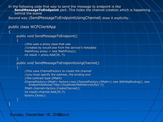 In the following code first way to send the message to endpoint is like
    SendMessageToEndpoint part. This hides the channel creation which is happening
    behind the scene
Second way (SendMessageToEndpointUsingChannel) does it explicitly.

public class WCFClientApp
{
    public void SendMessageToEndpoint()
    {
         //this uses a proxy class that was
         //created by svcutil.exe from the service's metadata
         MathProxy proxy = new MathProxy();
         int result = proxy.Add(35, 7);
    }
    public void SendMessageToEndpointUsingChannel()
    {
         //this uses ChannelFactory to create the channel
         //you must specify the address, the binding and
         //the contract type (IMath)
         ChannelFactory<IMath> factory=new ChannelFactory<IMath>( new WSHttpBinding(), new
             EndpointAddress("http://localhost/MathService/Ep1"));
         IMath channel=factory.CreateChannel();
         int result=channel.Add(35,7);
         factory.Close();
    }
}

Sunday, December 16, 2012
                       Arbind
 