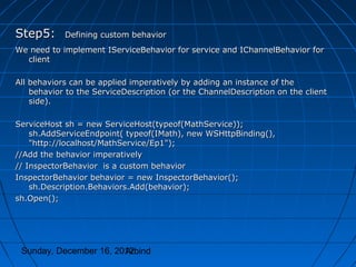 Step5:      Defining custom behavior
We need to implement IServiceBehavior for service and IChannelBehavior for
  client

All behaviors can be applied imperatively by adding an instance of the
    behavior to the ServiceDescription (or the ChannelDescription on the client
    side).

ServiceHost sh = new ServiceHost(typeof(MathService));
    sh.AddServiceEndpoint( typeof(IMath), new WSHttpBinding(),
    "http://localhost/MathService/Ep1");
//Add the behavior imperatively
// InspectorBehavior is a custom behavior
InspectorBehavior behavior = new InspectorBehavior();
    sh.Description.Behaviors.Add(behavior);
sh.Open();




 Sunday, December 16, 2012
                        Arbind
 