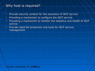 Why host is required?

   Provide security context for the execution of WCF service
   Providing a mechanism to configure the WCF service
   Providing a mechanism to monitor the statistics and health of WCF
    service
   Provide rapid fail protection and tools for WCF service
    management




Sunday, December 16, 2012
                       Arbind
 