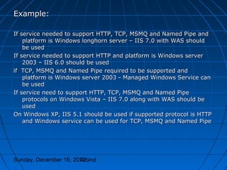 Example:

If service needed to support HTTP, TCP, MSMQ and Named Pipe and
    platform is Windows longhorn server – IIS 7.0 with WAS should
    be used
If service needed to support HTTP and platform is Windows server
    2003 – IIS 6.0 should be used
if TCP, MSMQ and Named Pipe required to be supported and
    platform is Windows server 2003 - Managed Windows Service can
    be used
If service need to support HTTP, TCP, MSMQ and Named Pipe
    protocols on Windows Vista – IIS 7.0 along with WAS should be
    used
On Windows XP, IIS 5.1 should be used if supported protocol is HTTP
    and Windows service can be used for TCP, MSMQ and Named Pipe




Sunday, December 16, 2012
                       Arbind
 