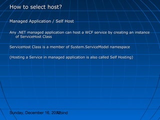 How to select host?

Managed Application / Self Host

Any .NET managed application can host a WCF service by creating an instance
   of ServiceHost Class

ServiceHost Class is a member of System.ServiceModel namespace

(Hosting a Service in managed application is also called Self Hosting)




Sunday, December 16, 2012
                       Arbind
 