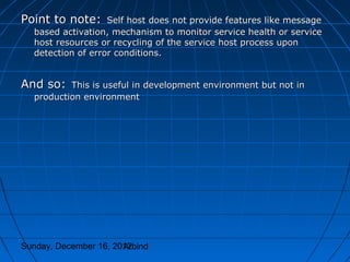 Point to note:     Self host does not provide features like message
  based activation, mechanism to monitor service health or service
  host resources or recycling of the service host process upon
  detection of error conditions.


And so:   This is useful in development environment but not in
  production environment




Sunday, December 16, 2012
                       Arbind
 