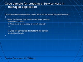 Code sample for creating a Service Host in
  managed application

Using(ServiceHost serviceHost = new ServiceHost(typeof(CalculatorService)))
{
  //Open the Service Host to start receiving messages
    serviceHost.Open();
    // The service is now ready to accept requests
    …..
  …..
    // Close the ServiceHost to shutdown the service.
    serviceHost.Close();
}




Sunday, December 16, 2012
                       Arbind
 