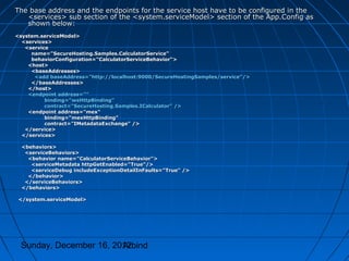The base address and the endpoints for the service host have to be configured in the
   <services> sub section of the <system.serviceModel> section of the App.Config as
   shown below:
<system.serviceModel>
  <services>
   <service
     name="SecureHosting.Samples.CalculatorService"
     behaviorConfiguration="CalculatorServiceBehavior">
    <host>
     <baseAddresses>
      <add baseAddress="http://localhost:9000/SecureHostingSamples/service"/>
     </baseAddresses>
    </host>
    <endpoint address=""
          binding="wsHttpBinding"
          contract="SecureHosting.Samples.ICalculator" />
    <endpoint address="mex"
          binding="mexHttpBinding"
          contract="IMetadataExchange" />
   </service>
  </services>

  <behaviors>
   <serviceBehaviors>
    <behavior name="CalculatorServiceBehavior">
     <serviceMetadata httpGetEnabled="True"/>
     <serviceDebug includeExceptionDetailInFaults="True" />
    </behavior>
   </serviceBehaviors>
  </behaviors>

 </system.serviceModel>




 Sunday, December 16, 2012
                        Arbind
 