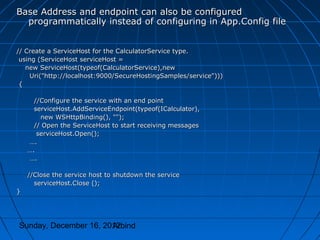 Base Address and endpoint can also be configured
  programmatically instead of configuring in App.Config file


// Create a ServiceHost for the CalculatorService type.
 using (ServiceHost serviceHost =
   new ServiceHost(typeof(CalculatorService),new
     Uri("http://localhost:9000/SecureHostingSamples/service")))
 {

      //Configure the service with an end point
      serviceHost.AddServiceEndpoint(typeof(ICalculator),
        new WSHttpBinding(), "");
      // Open the ServiceHost to start receiving messages
       serviceHost.Open();
    ….
    ….
    ….

    //Close the service host to shutdown the service
      serviceHost.Close ();
}




Sunday, December 16, 2012
                       Arbind
 