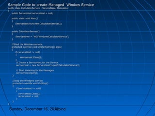 Sample Code to create Managed Window Service
public class CalculatorService : ServiceBase, ICalculator
{
   public ServiceHost serviceHost = null;

    public static void Main()
    {
       ServiceBase.Run(new CalculatorService());
    }

    public CalculatorService()
    {
       ServiceName = "WCFWindowsCalculatorService";
    }

    //Start the Windows service.
    protected override void OnStart(string[] args)
    {
       if (serviceHost != null)
       {
            serviceHost.Close();
       }
        // Create a ServiceHost for the Service
        serviceHost = new ServiceHost(typeof(CalculatorService));

        // Start Listening for the Messages
        serviceHost.Open();
    }

    //Stop the Windows Service
    protected override void OnStop()
    {
       if (serviceHost != null)
       {
          serviceHost.Close();
          serviceHost = null;
       }
    }
}

 Sunday, December 16, 2012
                        Arbind
 