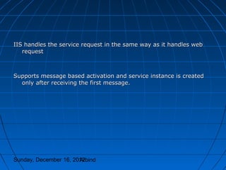 IIS handles the service request in the same way as it handles web
   request



Supports message based activation and service instance is created
  only after receiving the first message.




Sunday, December 16, 2012
                       Arbind
 