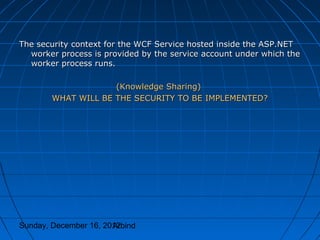 The security context for the WCF Service hosted inside the ASP.NET
  worker process is provided by the service account under which the
  worker process runs.

                     (Knowledge Sharing)
        WHAT WILL BE THE SECURITY TO BE IMPLEMENTED?




Sunday, December 16, 2012
                       Arbind
 