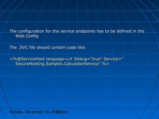 The configuration for the service endpoints has to be defined in the
  Web.Config

The .SVC file should contain code like:

<%@ServiceHost language=c# Debug="true" Service="
  SecureHosting.Samples.CalculatorService" %>




Sunday, December 16, 2012
                       Arbind
 
