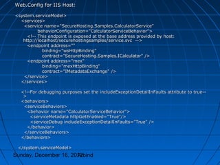 Web.Config for IIS Host:

<system.serviceModel>
  <services>
   <service name="SecureHosting.Samples.CalculatorService"
          behaviorConfiguration="CalculatorServiceBehavior">
     <!-- This endpoint is exposed at the base address provided by host:
   http://localhost/securehostingsamples/service.svc -->
     <endpoint address=""
            binding="wsHttpBinding"
            contract="SecureHosting.Samples.ICalculator" />
     <endpoint address="mex"
            binding="mexHttpBinding"
            contract="IMetadataExchange" />
   </service>
  </services>

  <!--For debugging purposes set the includeExceptionDetailInFaults attribute to true--
   >
  <behaviors>
   <serviceBehaviors>
     <behavior name="CalculatorServiceBehavior">
      <serviceMetadata httpGetEnabled="True"/>
      <serviceDebug includeExceptionDetailInFaults="True" />
     </behavior>
   </serviceBehaviors>
  </behaviors>

 </system.serviceModel>
Sunday, December 16, 2012
                       Arbind
 