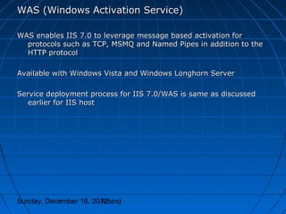 WAS (Windows Activation Service)

WAS enables IIS 7.0 to leverage message based activation for
  protocols such as TCP, MSMQ and Named Pipes in addition to the
  HTTP protocol

Available with Windows Vista and Windows Longhorn Server

Service deployment process for IIS 7.0/WAS is same as discussed
   earlier for IIS host




Sunday, December 16, 2012
                       Arbind
 