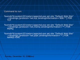 Command to run:

%windir%system32inetsrvappcmd.exe set site "Default Web Site"
  -+bindings.[protocol='net.tcp',bindingInformation='808:*'] FOR
  TCP

%windir%system32inetsrvappcmd.exe set site "Default Web Site"
  -+bindings.[protocol='net.msmq',bindingInformation='*'] FOR
  MSMQ

%windir%system32inetsrvappcmd.exe set site "Default Web Site"
  -+bindings.[protocol='net.pipe',bindingInformation='*'] FOR
  NAMED PIPE




Sunday, December 16, 2012
                       Arbind
 