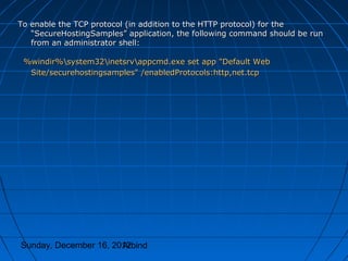 To enable the TCP protocol (in addition to the HTTP protocol) for the
   “SecureHostingSamples” application, the following command should be run
   from an administrator shell:

 %windir%system32inetsrvappcmd.exe set app "Default Web
  Site/securehostingsamples" /enabledProtocols:http,net.tcp




Sunday, December 16, 2012
                       Arbind
 