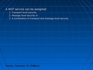A WCF service can be assigned:
  1. Transport level security,
  2. Message level security or
  3. A combination of transport and message level security.




Sunday, December 16, 2012
                       Arbind
 