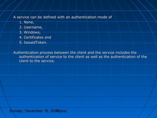 A service can be defined with an authentication mode of
    1. None,
    2. Username,
    3. Windows,
    4. Certificates and
    5. IssuedToken.

 Authentication process between the client and the service includes the
    authentication of service to the client as well as the authentication of the
    client to the service.




Sunday, December 16, 2012
                       Arbind
 