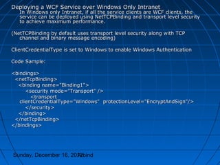 Deploying a WCF Service over Windows Only Intranet
   In Windows only Intranet, if all the service clients are WCF clients, the
   service can be deployed using NetTCPBinding and transport level security
   to achieve maximum performance.

(NetTCPBinding by default uses transport level security along with TCP
   channel and binary message encoding)

ClientCredentialType is set to Windows to enable Windows Authentication

Code Sample:

<bindings>
 <netTcpBinding>
  <binding name="Binding1">
      <security mode="Transport" />
        <transport
   clientCredentialType="Windows" protectionLevel="EncryptAndSign"/>
      </security>
  </binding>
 </netTcpBinding>
</bindings>




Sunday, December 16, 2012
                       Arbind
 