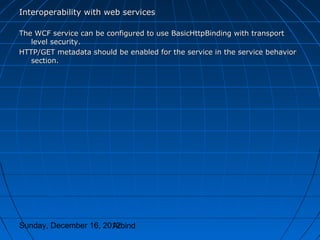 Interoperability with web services

The WCF service can be configured to use BasicHttpBinding with transport
   level security.
HTTP/GET metadata should be enabled for the service in the service behavior
   section.




Sunday, December 16, 2012
                       Arbind
 