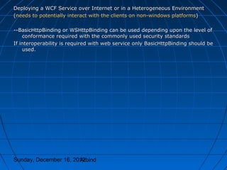 Deploying a WCF Service over Internet or in a Heterogeneous Environment
(needs to potentially interact with the clients on non-windows platforms)

--BasicHttpBinding or WSHttpBinding can be used depending upon the level of
    conformance required with the commonly used security standards
If interoperability is required with web service only BasicHttpBinding should be
    used.




Sunday, December 16, 2012
                       Arbind
 