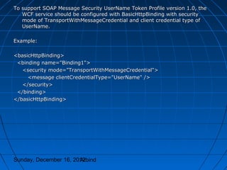 To support SOAP Message Security UserName Token Profile version 1.0, the
   WCF service should be configured with BasicHttpBinding with security
   mode of TransportWithMessageCredential and client credential type of
   UserName.

Example:

<basicHttpBinding>
 <binding name="Binding1">
   <security mode="TransportWithMessageCredential">
     <message clientCredentialType="UserName" />
   </security>
 </binding>
</basicHttpBinding>




Sunday, December 16, 2012
                       Arbind
 