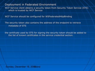 Deployment in Federated Environment
WCF Service client obtains a security token from Security Token Service (STS)
  which is trusted by WCF Service

WCF Service should be configured for WSFederatedHttpBinding

The security token also contains the address of the endpoint to retrieve
   metadata of STS


the certificate used by STS for signing the security token should be added to
   the list of known certificates in the service credential section.




Sunday, December 16, 2012
                       Arbind
 