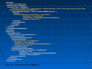 <bindings>
<wsFederationHttpBinding>
 <binding name="Binding1">
  <security mode ="Message">
       <message issuedKeyType ="SymmetricKey" issuedTokenType ="http://docs.oasis-open.org/wss/oasis-
    wss-saml-token-profile-1.1#SAMLV1.1" >
        <issuerMetadata address ="http://localhost:8888/sts/mex" >
         <identity>
          <certificateReference storeLocation ="CurrentUser"
                        storeName="TrustedPeople"
                        x509FindType ="FindBySubjectDistinguishedName"
                        findValue ="CN=STS" />
         </identity>
        </issuerMetadata>
       </message>
     </security>
 </binding>
</wsFederationHttpBinding>
</bindings>
<behaviors>
 <serviceBehaviors>
   <behavior name ="ServiceBehaviour" >
     <serviceCredentials>
       <issuedTokenAuthentication>
        <knownCertificates>
         <add storeLocation ="LocalMachine"
            storeName="TrustedPeople"
            x509FindType="FindBySubjectDistinguishedName"
            findValue="CN=STS" />
        </knownCertificates>
       </issuedTokenAuthentication>
       <serviceCertificate storeLocation ="LocalMachine"
                   storeName ="My"
                   x509FindType ="FindBySubjectDistinguishedName"
                   findValue ="CN=localhost"/>
     </serviceCredentials>
   </behavior>
 </serviceBehaviors>
</behaviors>


Sunday, December 16, 2012
                       Arbind
 