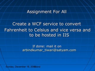 Assignment For All

   Create a WCF service to convert
Fahrenheit to Celsius and vice versa and
            to be hosted in IIS

                    If done: mail it on
              arbindkumar_tiwari@satyam.com




Sunday, December 16, 2012
                       Arbind
 