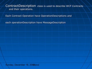 ContractDescription        class is used to describe WCF Contracts
  and their operations.

Each Contract Operation have OperationDescriptions and

each operationDescription have MessageDescription




Sunday, December 16, 2012
                       Arbind
 