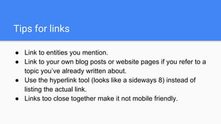 Tips for links
● Link to entities you mention.
● Link to your own blog posts or website pages if you refer to a
topic you’ve already written about.
● Use the hyperlink tool (looks like a sideways 8) instead of
listing the actual link.
● Links too close together make it not mobile friendly.
 