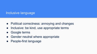 Inclusive language
● Political correctness: annoying and changes
● Inclusive: be kind, use appropriate terms
● Google terms
● Gender neutral where appropriate
● People-first language
 
