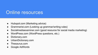 Online resources
● Hubspot.com (Marketing advice)
● Grammarist.com (Looking up grammar/writing rules)
● Socialmediaexaminer.com (good resource for social media marketing)
● WordPress.com (WordPress questions, etc.)
● Dictionary.com
● UrbanDictionary.com
● Thesaurus.com
● Google AdWords
 