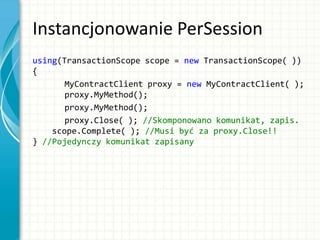 Instancjonowanie PerSession
using(TransactionScope scope = new TransactionScope( ))
{
MyContractClient proxy = new MyContractClient( );
proxy.MyMethod();
proxy.MyMethod();
proxy.Close( ); //Skomponowano komunikat, zapis.
scope.Complete( ); //Musi być za proxy.Close!!
} //Pojedynczy komunikat zapisany
 
