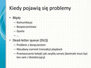Kiedy pojawią się problemy
• Błędy
– Komunikacja
– Bezpieczeostwo
– Quota
– …
• Dead-letter queue (DLQ)
– Problem z doręczeniem
– Nieudany commit transakcji playback
– Przetwarzanie kolejki jak zwykły serwis (kontrakt musi byd
ten sam / dziedziczący)
 