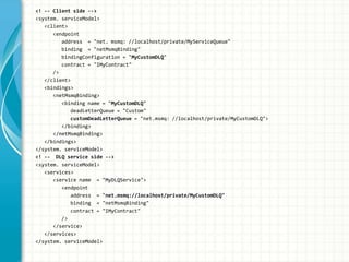 <! -- Client side -->
<system. serviceModel>
<client>
<endpoint
address = "net. msmq: //localhost/private/MyServiceQueue"
binding = "netMsmqBinding"
bindingConfiguration = "MyCustomDLQ"
contract = "IMyContract"
/>
</client>
<bindings>
<netMsmqBinding>
<binding name = "MyCustomDLQ"
deadLetterQueue = "Custom"
customDeadLetterQueue = "net.msmq: //localhost/private/MyCustomDLQ">
</binding>
</netMsmqBinding>
</bindings>
</system. serviceModel>
<! -- DLQ service side -->
<system. serviceModel>
<services>
<service name = "MyDLQService">
<endpoint
address = "net.msmq://localhost/private/MyCustomDLQ"
binding = "netMsmqBinding"
contract = "IMyContract"
/>
</service>
</services>
</system. serviceModel>
 
