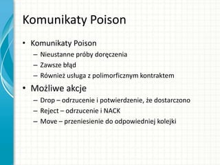 Komunikaty Poison
• Komunikaty Poison
– Nieustanne próby doręczenia
– Zawsze błąd
– Również usługa z polimorficznym kontraktem
• Możliwe akcje
– Drop – odrzucenie i potwierdzenie, że dostarczono
– Reject – odrzucenie i NACK
– Move – przeniesienie do odpowiedniej kolejki
 