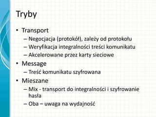 Tryby
• Transport
– Negocjacja (protokół), zależy od protokołu
– Weryfikacja integralności treści komunikatu
– Akcelerowane przez karty sieciowe
• Message
– Treśd komunikatu szyfrowana
• Mieszane
– Mix - transport do integralności i szyfrowanie
hasła
– Oba – uwaga na wydajnośd
 
