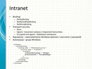 Intranet
• Bindingi
– NetTcpBinding
– NetNamedPipeBinding
– NetMsmqBinding
• Transport security
– None
– Signed – tożsamośd nadawcy i integralnośd komunikatu
– Encrypted and signed – dodatkowo szyfrowanie
• Najczęściej – uwierzytelnienie Windows (domain / username / password)
• Autoryzacja – grupy Windows
<bindings>
<netTcpBinding>
<binding name = "TCPWindowsSecurity">
<security mode = "Transport">
<transport
clientCredentialType = "Windows"
protectionLevel = "EncryptAndSign"
/>
</security>
</binding>
</netTcpBinding>
</bindings>
 