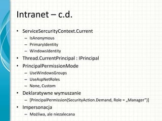 Intranet – c.d.
• ServiceSercurityContext.Current
– IsAnonymous
– PrimaryIdentity
– WindowsIdentity
• Thread.CurrentPrincipal : IPrincipal
• PrincipalPermissionMode
– UseWindowsGroups
– UseAspNetRoles
– None, Custom
• Deklaratywne wymuszanie
– [PrincipalPermission(SecurityAction.Demand, Role = „Manager”)+
• Impersonacja
– Możliwa, ale niezalecana
 