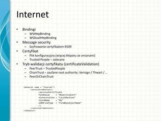 Internet
• Bindingi
– WSHttpBinding
– WSDualHttpBinding
• Message security
– Szyfrowanie certyfikatem X509
• Certyfikat
– Plik konfiguracyjny (więcej kłopotu ze zmianami)
– Trusted People – zalecane
• Tryb walidacji certyfikatu (certificateValidation)
– PeerTrust – TrustedPeople
– ChainTrust – zaufane root authority: Verisign / Thwart / …
– PeerOrChainTrust
<behavior name = "Internet">
<serviceCredentials>
<serviceCertificate
findValue = "MyServiceCert"
storeLocation = "LocalMachine"
storeName = "My"
x509FindType = "FindBySubjectName"
/>
</serviceCredentials>
</behavior>
 