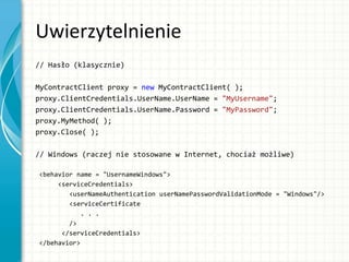 Uwierzytelnienie
// Hasło (klasycznie)
MyContractClient proxy = new MyContractClient( );
proxy.ClientCredentials.UserName.UserName = "MyUsername";
proxy.ClientCredentials.UserName.Password = "MyPassword";
proxy.MyMethod( );
proxy.Close( );
// Windows (raczej nie stosowane w Internet, chociaż możliwe)
<behavior name = "UsernameWindows">
<serviceCredentials>
<userNameAuthentication userNamePasswordValidationMode = "Windows"/>
<serviceCertificate
. . .
/>
</serviceCredentials>
</behavior>
 