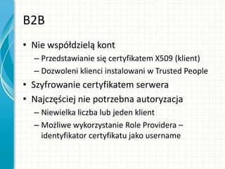 B2B
• Nie współdzielą kont
– Przedstawianie się certyfikatem X509 (klient)
– Dozwoleni klienci instalowani w Trusted People
• Szyfrowanie certyfikatem serwera
• Najczęściej nie potrzebna autoryzacja
– Niewielka liczba lub jeden klient
– Możliwe wykorzystanie Role Providera –
identyfikator certyfikatu jako username
 
