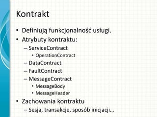 Kontrakt
• Definiują funkcjonalnośd usługi.
• Atrybuty kontraktu:
– ServiceContract
• OperationContract
– DataContract
– FaultContract
– MessageContract
• MessageBody
• MessageHeader
• Zachowania kontraktu
– Sesja, transakcje, sposób inicjacji…
 