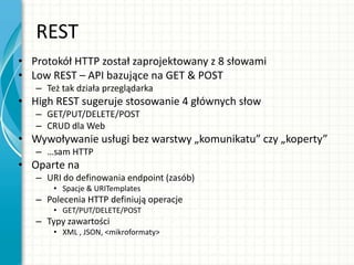 REST
• Protokół HTTP został zaprojektowany z 8 słowami
• Low REST – API bazujące na GET & POST
– Też tak działa przeglądarka
• High REST sugeruje stosowanie 4 głównych słow
– GET/PUT/DELETE/POST
– CRUD dla Web
• Wywoływanie usługi bez warstwy „komunikatu” czy „koperty”
– …sam HTTP
• Oparte na
– URI do definowania endpoint (zasób)
• Spacje & URITemplates
– Polecenia HTTP definiują operacje
• GET/PUT/DELETE/POST
– Typy zawartości
• XML , JSON, <mikroformaty>
 