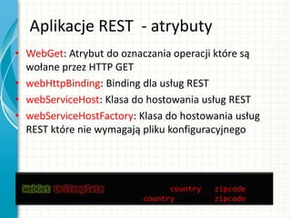 Aplikacje REST - atrybuty
• WebGet: Atrybut do oznaczania operacji które są
wołane przez HTTP GET
• webHttpBinding: Binding dla usług REST
• webServiceHost: Klasa do hostowania usług REST
• webServiceHostFactory: Klasa do hostowania usług
REST które nie wymagają pliku konfiguracyjnego
[OperationContract]
[WebGet(UriTemplate=“/WeatherMap/{country}/{zipcode}”)]
Stream GetWeatherMap(String country, String zipcode);
 