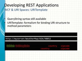 Developing REST Applications
WCF & URI Spaces: URITemplate
• QueryString syntax still available
• URITemplate: formalism for binding URI structure to
method parameters
[OperationContract]
[WebGet(UriTemplate=“/WeatherMap/{country}/{zipcode}”)]
Stream GetWeatherMap(String country, String zipcode);
http://myserver/WeatherMap/USA/98052
http://myserver/GetWeatherMap?country=USA&zipcode=98052
 