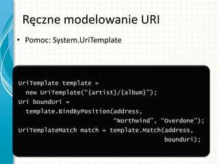 Ręczne modelowanie URI
• Pomoc: System.UriTemplate
Uri address = new Uri(“http://localhost:2000”);
UriTemplate template =
new UriTemplate(“{artist}/{album}”);
Uri boundUri =
template.BindByPosition(address,
“Northwind”, “Overdone”);
UriTemplateMatch match = template.Match(address,
boundUri);
String bandName = match.BoundVariables[“artist”];
 