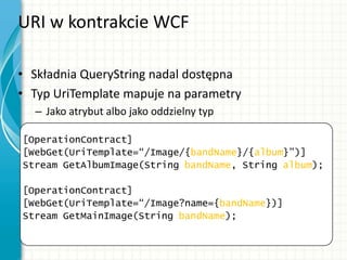 URI w kontrakcie WCF
• Składnia QueryString nadal dostępna
• Typ UriTemplate mapuje na parametry
– Jako atrybut albo jako oddzielny typ
[OperationContract]
[WebGet(UriTemplate=“/Image/{bandName}/{album}”)]
Stream GetAlbumImage(String bandName, String album);
[OperationContract]
[WebGet(UriTemplate=“/Image?name={bandName})]
Stream GetMainImage(String bandName);
 