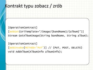 Kontrakt typu zobacz / zrób
[OperationContract]
[WebGet(UriTemplate=“/Image/{bandName}/{album}”)]
Stream GetAlbumImage(String bandName, String album);
[OperationContract]
[WebInvoke(METHOD=“PUT”)] // {PUT, POST, DELETE}
void AddAlbum(AlbumInfo albumInfo);
 