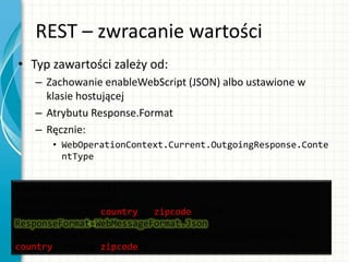 REST – zwracanie wartości
• Typ zawartości zależy od:
– Zachowanie enableWebScript (JSON) albo ustawione w
klasie hostującej
– Atrybutu Response.Format
– Ręcznie:
• WebOperationContext.Current.OutgoingResponse.Conte
ntType
[OperationContract]
[WebGet(UriTemplate =
"WeatherReport/{country}/{zipcode}/JSON",
ResponseFormat=WebMessageFormat.Json)]
WeatherReport GetWeatherReportWithTemplateJSON(string
country, string zipcode);
 