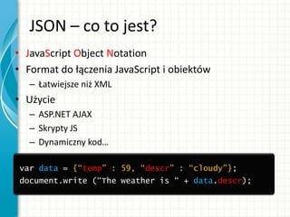 JSON – co to jest?
• JavaScript Object Notation
• Format do łączenia JavaScript i obiektów
– Łatwiejsze niż XML
• Użycie
– ASP.NET AJAX
– Skrypty JS
– Dynamiczny kod…
var data = {“temp” : 59, “descr” : “cloudy”};
document.write (“The weather is “ + data.descr);
 