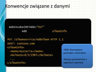 Konwencje związane z danymi
[OperationContract(Name=“TestOp”)]
[WebInvoke(METHOD=“PUT”)] // {PUT, POST, DELETE}
String[] AddAlbum(AlbumInfo albumInfo);
PUT /albumservice/AddAlbum HTTP 1.1
HOST: contoso.com
<albumInfo>
<Name>Hysteria</Name>
<RelDate>8/3/1987</RelDate>
...
</albumInfo>
•XML Namespace
pochodzi z kontraktu
•Nazwy parametrów z
sygnatury operacji
 